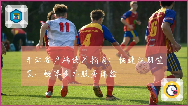 开云客户端使用指南：快速注册登录，畅享多元服务体验